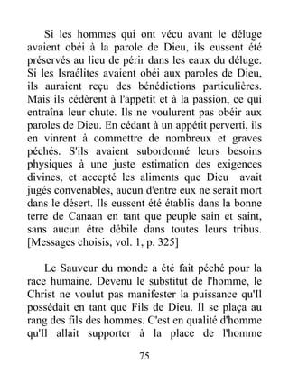 Si les hommes qui ont vécu avant le déluge
avaient obéi à la parole de Dieu, ils eussent été
préservés au lieu de périr dans les eaux du déluge.
Si les Israélites avaient obéi aux paroles de Dieu,
ils auraient reçu des bénédictions particulières.
Mais ils cédèrent à l'appétit et à la passion, ce qui
entraîna leur chute. Ils ne voulurent pas obéir aux
paroles de Dieu. En cédant à un appétit perverti, ils
en vinrent à commettre de nombreux et graves
péchés. S'ils avaient subordonné leurs besoins
physiques à une juste estimation des exigences
divines, et accepté les aliments que Dieu avait
jugés convenables, aucun d'entre eux ne serait mort
dans le désert. Ils eussent été établis dans la bonne
terre de Canaan en tant que peuple sain et saint,
sans aucun être débile dans toutes leurs tribus.
[Messages choisis, vol. 1, p. 325]
Le Sauveur du monde a été fait péché pour la
race humaine. Devenu le substitut de l'homme, le
Christ ne voulut pas manifester la puissance qu'Il
possédait en tant que Fils de Dieu. Il se plaça au
rang des fils des hommes. C'est en qualité d'homme
qu'Il allait supporter à la place de l'homme
75
 