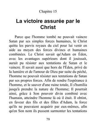 Chapitre 15
La victoire assurée par le
Christ
Parce que l'homme tombé ne pouvait vaincre
Satan par ses simples forces humaines, le Christ
quitta les parvis royaux du ciel pour lui venir en
aide au moyen des forces divines et humaines
combinées. Le Christ savait qu'Adam en Éden,
avec les avantages supérieurs dont il jouissait,
aurait pu résister aux tentations de Satan et le
vaincre. Il savait aussi que hors de l'Éden, privé de
la lumière et de l'amour de Dieu par suite du péché,
l'homme ne pouvait résister aux tentations de Satan
par ses propres forces. Afin de rendre l'espérance à
l'homme, et le sauver d'une ruine totale, Il s'humilia
jusqu'à prendre la nature de l'homme; Il pourrait
ainsi, grâce à Son pouvoir divin combiné avec
l'humain, atteindre l'homme là où il était. Il obtint,
en faveur des fils et des filles d'Adam, la force
qu'ils ne pouvaient acquérir par eux-mêmes, afin
qu'en Son nom ils pussent surmonter les tentations
79
 