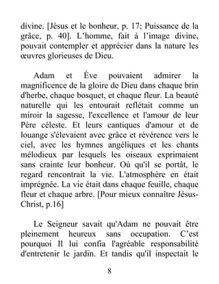 divine. [Jésus et le bonheur, p. 17; Puissance de la
grâce, p. 40]. L’homme, fait à l’image divine,
pouvait contempler et apprécier dans la nature les
œuvres glorieuses de Dieu.
Adam et Ève pouvaient admirer la
magnificence de la gloire de Dieu dans chaque brin
d'herbe, chaque bosquet, et chaque fleur. La beauté
naturelle qui les entourait reflétait comme un
miroir la sagesse, l'excellence et l'amour de leur
Père céleste. Et leurs cantiques d'amour et de
louange s'élevaient avec grâce et révérence vers le
ciel, avec les hymnes angéliques et les chants
mélodieux par lesquels les oiseaux exprimaient
sans crainte leur bonheur. Où qu'il se portât, le
regard rencontrait la vie. L'atmosphère en était
imprégnée. La vie était dans chaque feuille, chaque
fleur et chaque arbre. [Pour mieux connaître Jésus-
Christ, p.16]
Le Seigneur savait qu'Adam ne pouvait être
pleinement heureux sans occupation. C’est
pourquoi Il lui confia l'agréable responsabilité
d'entretenir le jardin. Et tandis qu'il inspectait le
8
 