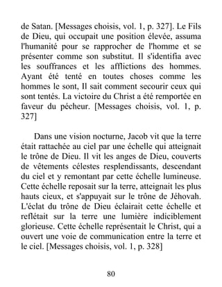 de Satan. [Messages choisis, vol. 1, p. 327]. Le Fils
de Dieu, qui occupait une position élevée, assuma
l'humanité pour se rapprocher de l'homme et se
présenter comme son substitut. Il s'identifia avec
les souffrances et les afflictions des hommes.
Ayant été tenté en toutes choses comme les
hommes le sont, Il sait comment secourir ceux qui
sont tentés. La victoire du Christ a été remportée en
faveur du pécheur. [Messages choisis, vol. 1, p.
327]
Dans une vision nocturne, Jacob vit que la terre
était rattachée au ciel par une échelle qui atteignait
le trône de Dieu. Il vit les anges de Dieu, couverts
de vêtements célestes resplendissants, descendant
du ciel et y remontant par cette échelle lumineuse.
Cette échelle reposait sur la terre, atteignait les plus
hauts cieux, et s'appuyait sur le trône de Jéhovah.
L'éclat du trône de Dieu éclairait cette échelle et
reflétait sur la terre une lumière indiciblement
glorieuse. Cette échelle représentait le Christ, qui a
ouvert une voie de communication entre la terre et
le ciel. [Messages choisis, vol. 1, p. 328]
80
 