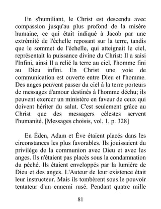En s'humiliant, le Christ est descendu avec
compassion jusqu'au plus profond de la misère
humaine, ce qui était indiqué à Jacob par une
extrémité de l'échelle reposant sur la terre, tandis
que le sommet de l'échelle, qui atteignait le ciel,
représentait la puissance divine du Christ: Il a saisi
l'Infini, ainsi Il a relié la terre au ciel, l'homme fini
au Dieu infini. En Christ une voie de
communication est ouverte entre Dieu et l'homme.
Des anges peuvent passer du ciel à la terre porteurs
de messages d'amour destinés à l'homme déchu; ils
peuvent exercer un ministère en faveur de ceux qui
doivent hériter du salut. C'est seulement grâce au
Christ que des messagers célestes servent
l'humanité. [Messages choisis, vol. 1, p. 328]
En Éden, Adam et Ève étaient placés dans les
circonstances les plus favorables. Ils jouissaient du
privilège de la communion avec Dieu et avec les
anges. Ils n'étaient pas placés sous la condamnation
du péché. Ils étaient enveloppés par la lumière de
Dieu et des anges. L'Auteur de leur existence était
leur instructeur. Mais ils tombèrent sous le pouvoir
tentateur d'un ennemi rusé. Pendant quatre mille
81
 