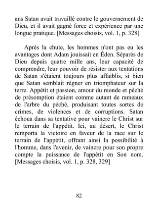 ans Satan avait travaillé contre le gouvernement de
Dieu, et il avait gagné force et expérience par une
longue pratique. [Messages choisis, vol. 1, p. 328]
Après la chute, les hommes n'ont pas eu les
avantages dont Adam jouissait en Éden. Séparés de
Dieu depuis quatre mille ans, leur capacité de
comprendre, leur pouvoir de résister aux tentations
de Satan s'étaient toujours plus affaiblis, si bien
que Satan semblait régner en triomphateur sur la
terre. Appétit et passion, amour du monde et péché
de présomption étaient comme autant de rameaux
de l'arbre du péché, produisant toutes sortes de
crimes, de violences et de corruptions. Satan
échoua dans sa tentative pour vaincre le Christ sur
le terrain de l'appétit. Ici, au désert, le Christ
remporta la victoire en faveur de la race sur le
terrain de l'appétit, offrant ainsi la possibilité à
l'homme, dans l'avenir, de vaincre pour son propre
compte la puissance de l'appétit en Son nom.
[Messages choisis, vol. 1, p. 328, 329]
82
 