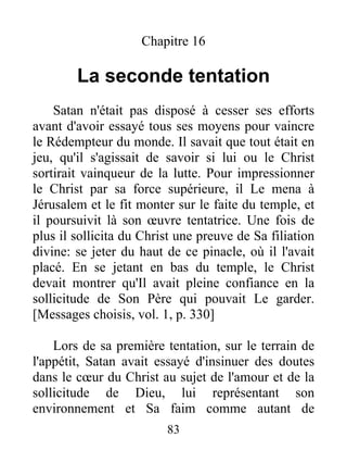 Chapitre 16
La seconde tentation
Satan n'était pas disposé à cesser ses efforts
avant d'avoir essayé tous ses moyens pour vaincre
le Rédempteur du monde. Il savait que tout était en
jeu, qu'il s'agissait de savoir si lui ou le Christ
sortirait vainqueur de la lutte. Pour impressionner
le Christ par sa force supérieure, il Le mena à
Jérusalem et le fit monter sur le faite du temple, et
il poursuivit là son œuvre tentatrice. Une fois de
plus il sollicita du Christ une preuve de Sa filiation
divine: se jeter du haut de ce pinacle, où il l'avait
placé. En se jetant en bas du temple, le Christ
devait montrer qu'Il avait pleine confiance en la
sollicitude de Son Père qui pouvait Le garder.
[Messages choisis, vol. 1, p. 330]
Lors de sa première tentation, sur le terrain de
l'appétit, Satan avait essayé d'insinuer des doutes
dans le cœur du Christ au sujet de l'amour et de la
sollicitude de Dieu, lui représentant son
environnement et Sa faim comme autant de
83
 