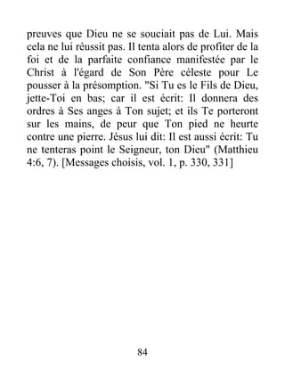 preuves que Dieu ne se souciait pas de Lui. Mais
cela ne lui réussit pas. Il tenta alors de profiter de la
foi et de la parfaite confiance manifestée par le
Christ à l'égard de Son Père céleste pour Le
pousser à la présomption. "Si Tu es le Fils de Dieu,
jette-Toi en bas; car il est écrit: Il donnera des
ordres à Ses anges à Ton sujet; et ils Te porteront
sur les mains, de peur que Ton pied ne heurte
contre une pierre. Jésus lui dit: Il est aussi écrit: Tu
ne tenteras point le Seigneur, ton Dieu" (Matthieu
4:6, 7). [Messages choisis, vol. 1, p. 330, 331]
84
 