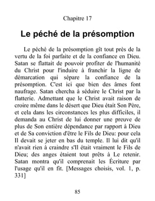 Chapitre 17
Le péché de la présomption
Le péché de la présomption gît tout près de la
vertu de la foi parfaite et de la confiance en Dieu.
Satan se flattait de pouvoir profiter de l'humanité
du Christ pour l'induire à franchir la ligne de
démarcation qui sépare la confiance de la
présomption. C'est ici que bien des âmes font
naufrage. Satan chercha à séduire le Christ par la
flatterie. Admettant que le Christ avait raison de
croire même dans le désert que Dieu était Son Père,
et cela dans les circonstances les plus difficiles, il
demanda au Christ de lui donner une preuve de
plus de Son entière dépendance par rapport à Dieu
et de Sa conviction d'être le Fils de Dieu: pour cela
Il devait se jeter en bas du temple. Il lui dit qu'il
n'avait rien à craindre s'Il était vraiment le Fils de
Dieu; des anges étaient tout prêts à Le retenir.
Satan montra qu'il comprenait les Écriture par
l'usage qu'il en fit. [Messages choisis, vol. 1, p.
331]
85
 