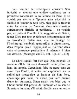 Sans vaciller, le Rédempteur conserva Son
intégrité et montra une entière confiance en la
promesse concernant la sollicitude du Père. Il ne
voulait pas mettre à l'épreuve sans nécessité la
fidélité et l'amour de Son Père, bien qu'Il se trouvât
entre les mains de l'ennemi, dans une situation
extrêmement difficile et périlleuse. Il ne voulait
pas, en prêtant l'oreille à la suggestion de Satan,
tenter Dieu par une expérience présomptueuse sur
sa Providence. Satan avait cité un passage de
l'Écriture qui semblait approprié à la circonstance,
dans l'espoir qu'en l'appliquant au Sauveur dans
cette circonstance particulière il mènerait à bien
son dessein. [Messages choisis, vol. 1, p. 331, 332]
Le Christ savait fort bien que Dieu pouvait Le
soutenir s'Il le lui avait demandé en se jetant du
haut du temple. Cependant, faire ce geste sans en
avoir reçu l'ordre, et tenter une expérience sur la
sollicitude protectrice et l'amour de Son Père,
encouragé par Satan, ce n'était pas faire preuve
d'une foi puissante. Satan savait très bien que le
Christ aurait fait preuve de faiblesse en raison de
Sa nature humaine s'Il s'était décidé, sans un ordre
86
 