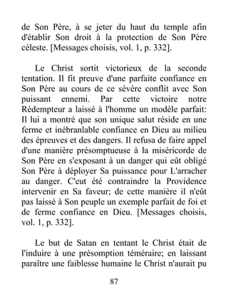 de Son Père, à se jeter du haut du temple afin
d'établir Son droit à la protection de Son Père
céleste. [Messages choisis, vol. 1, p. 332].
Le Christ sortit victorieux de la seconde
tentation. Il fit preuve d'une parfaite confiance en
Son Père au cours de ce sévère conflit avec Son
puissant ennemi. Par cette victoire notre
Rédempteur a laissé à l'homme un modèle parfait:
Il lui a montré que son unique salut réside en une
ferme et inébranlable confiance en Dieu au milieu
des épreuves et des dangers. Il refusa de faire appel
d'une manière présomptueuse à la miséricorde de
Son Père en s'exposant à un danger qui eût obligé
Son Père à déployer Sa puissance pour L'arracher
au danger. C'eut été contraindre la Providence
intervenir en Sa faveur; de cette manière il n'eût
pas laissé à Son peuple un exemple parfait de foi et
de ferme confiance en Dieu. [Messages choisis,
vol. 1, p. 332].
Le but de Satan en tentant le Christ était de
l'induire à une présomption téméraire; en laissant
paraître une faiblesse humaine le Christ n'aurait pu
87
 