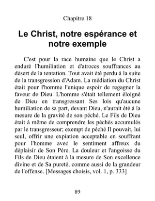 Chapitre 18
Le Christ, notre espérance et
notre exemple
C'est pour la race humaine que le Christ a
enduré l'humiliation et d'atroces souffrances au
désert de la tentation. Tout avait été perdu à la suite
de la transgression d'Adam. La médiation du Christ
était pour l'homme l'unique espoir de regagner la
faveur de Dieu. L'homme s'était tellement éloigné
de Dieu en transgressant Ses lois qu'aucune
humiliation de sa part, devant Dieu, n'aurait été à la
mesure de la gravité de son péché. Le Fils de Dieu
était à même de comprendre les péchés accumulés
par le transgresseur; exempt de péché Il pouvait, lui
seul, offrir une expiation acceptable en souffrant
pour l'homme avec le sentiment affreux du
déplaisir de Son Père. La douleur et l'angoisse du
Fils de Dieu étaient à la mesure de Son excellence
divine et de Sa pureté, comme aussi de la grandeur
de l'offense. [Messages choisis, vol. 1, p. 333]
89
 
