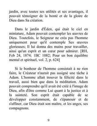 jardin, avec toutes ses utilités et ses avantages, il
pouvait témoigner de la bonté et de la gloire de
Dieu dans Sa création.
Dans le jardin d'Éden, qui était le ciel en
miniature, Adam pouvait contempler les œuvres de
Dieu. Toutefois, le Seigneur ne créa pas l'homme
uniquement pour qu'il contemple Ses œuvres
glorieuses; Il lui donna des mains pour travailler,
ainsi qu'un esprit et un cœur pour admirer. [RH,
Feb 24, 1874; 1BC 1082; Pour un bon équilibre
mental et spirituel, vol. 2, p. 624]
Si le bonheur de l'homme consistait à ne rien
faire, le Créateur n'aurait pas assigné une tâche à
Adam. L'homme allait trouver la félicité dans le
travail, aussi bien que dans la méditation. Adam
pouvait comprendre qu'il avait été créé à l'image de
Dieu, afin d'être comme Lui quant à la justice et à
la sainteté. Son esprit était capable de se
développer constamment, de s'épanouir et de
s'affiner, car Dieu était son maître, et les anges, ses
compagnons.
9
 