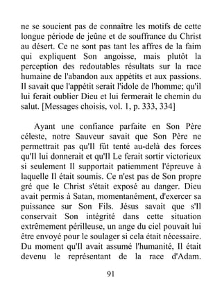 ne se soucient pas de connaître les motifs de cette
longue période de jeûne et de souffrance du Christ
au désert. Ce ne sont pas tant les affres de la faim
qui expliquent Son angoisse, mais plutôt la
perception des redoutables résultats sur la race
humaine de l'abandon aux appétits et aux passions.
Il savait que l'appétit serait l'idole de l'homme; qu'il
lui ferait oublier Dieu et lui fermerait le chemin du
salut. [Messages choisis, vol. 1, p. 333, 334]
Ayant une confiance parfaite en Son Père
céleste, notre Sauveur savait que Son Père ne
permettrait pas qu'Il fût tenté au-delà des forces
qu'Il lui donnerait et qu'Il Le ferait sortir victorieux
si seulement Il supportait patiemment l'épreuve à
laquelle Il était soumis. Ce n'est pas de Son propre
gré que le Christ s'était exposé au danger. Dieu
avait permis à Satan, momentanément, d'exercer sa
puissance sur Son Fils. Jésus savait que s'Il
conservait Son intégrité dans cette situation
extrêmement périlleuse, un ange du ciel pouvait lui
être envoyé pour le soulager si cela était nécessaire.
Du moment qu'Il avait assumé l'humanité, Il était
devenu le représentant de la race d'Adam.
91
 