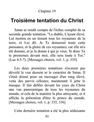 Chapitre 19
Troisième tentation du Christ
Satan se rendit compte de l'échec complet de sa
seconde grande tentation. "Le diable, L'ayant élevé,
Lui montra en un instant tous les royaumes de la
terre, et Lui dit: Je Te donnerait toute cette
puissance, et la gloire de ces royaumes; car elle m'a
été donnée, et je la donne à qui je veux. Si donc Tu
te prosternes devant moi, elle sera toute à Toi."
(Luc 4:5-7). [Messages choisis, vol. 1, p. 335]
Les deux premières tentations n'avaient pas
dévoilé le vrai dessein ni le caractère de Satan. Il
s'était donné pour un messager d'un rang élevé,
venu des parvis célestes; maintenant il jette le
masque. Il fait défiler devant les yeux du Christ
une vue panoramique de tous les royaumes du
monde, et cela de la manière la plus attrayante, et il
affiche la prétention d'être le prince du monde.
[Messages choisis, vol. 1, p. 335, 336]
Cette dernière tentation a été la plus séduisante
93
 
