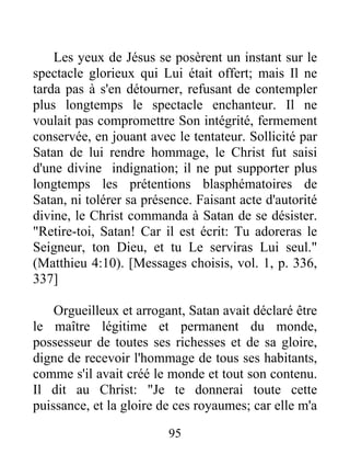 Les yeux de Jésus se posèrent un instant sur le
spectacle glorieux qui Lui était offert; mais Il ne
tarda pas à s'en détourner, refusant de contempler
plus longtemps le spectacle enchanteur. Il ne
voulait pas compromettre Son intégrité, fermement
conservée, en jouant avec le tentateur. Sollicité par
Satan de lui rendre hommage, le Christ fut saisi
d'une divine indignation; il ne put supporter plus
longtemps les prétentions blasphématoires de
Satan, ni tolérer sa présence. Faisant acte d'autorité
divine, le Christ commanda à Satan de se désister.
"Retire-toi, Satan! Car il est écrit: Tu adoreras le
Seigneur, ton Dieu, et tu Le serviras Lui seul."
(Matthieu 4:10). [Messages choisis, vol. 1, p. 336,
337]
Orgueilleux et arrogant, Satan avait déclaré être
le maître légitime et permanent du monde,
possesseur de toutes ses richesses et de sa gloire,
digne de recevoir l'hommage de tous ses habitants,
comme s'il avait créé le monde et tout son contenu.
Il dit au Christ: "Je te donnerai toute cette
puissance, et la gloire de ces royaumes; car elle m'a
95
 