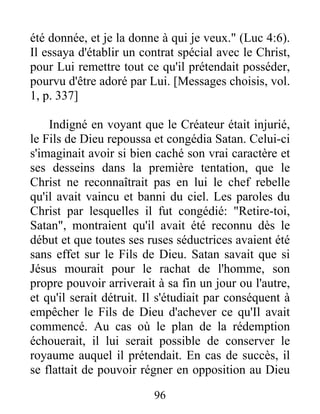 été donnée, et je la donne à qui je veux." (Luc 4:6).
Il essaya d'établir un contrat spécial avec le Christ,
pour Lui remettre tout ce qu'il prétendait posséder,
pourvu d'être adoré par Lui. [Messages choisis, vol.
1, p. 337]
Indigné en voyant que le Créateur était injurié,
le Fils de Dieu repoussa et congédia Satan. Celui-ci
s'imaginait avoir si bien caché son vrai caractère et
ses desseins dans la première tentation, que le
Christ ne reconnaîtrait pas en lui le chef rebelle
qu'il avait vaincu et banni du ciel. Les paroles du
Christ par lesquelles il fut congédié: "Retire-toi,
Satan", montraient qu'il avait été reconnu dès le
début et que toutes ses ruses séductrices avaient été
sans effet sur le Fils de Dieu. Satan savait que si
Jésus mourait pour le rachat de l'homme, son
propre pouvoir arriverait à sa fin un jour ou l'autre,
et qu'il serait détruit. Il s'étudiait par conséquent à
empêcher le Fils de Dieu d'achever ce qu'Il avait
commencé. Au cas où le plan de la rédemption
échouerait, il lui serait possible de conserver le
royaume auquel il prétendait. En cas de succès, il
se flattait de pouvoir régner en opposition au Dieu
96
 