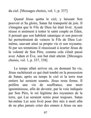 du ciel. [Messages choisis, vol. 1, p. 337]
Quand Jésus quitta le ciel, y laissant Son
pouvoir et Sa gloire, Satan fut transporté de joie. Il
s'imagina que le Fils de Dieu lui était livré. Ayant
réussi si aisément à tenter le saint couple en Éden,
il pensait que son habileté satanique et son pouvoir
lui permettraient de vaincre le Fils de Dieu Lui-
même, sauvant ainsi sa propre vie et son royaume.
Si par ses tentations il réussissait à écarter Jésus de
la volonté de Son Père, comme cela s'était passé
avec Adam et Ève, son but était atteint. [Messages
choisis, vol. 1, p. 337, 338]
Le temps allait arriver où, en donnant Sa vie,
Jésus rachèterait ce qui était tombé en la possession
de Satan; après un temps le ciel et la terre tout
entiers lui seraient soumis. Jésus resta ferme. Il
préféra une vie de souffrance, une mort
ignominieuse, afin de devenir, par la voie indiquée
par Son Père, le roi légitime des royaumes de la
terre, qui Lui seraient remis pour toujours. Satan
lui-même Lui sera livré pour être mis à mort afin
de ne plus jamais créer des ennuis à Jésus ou aux
97
 