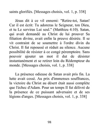 saints glorifiés. [Messages choisis, vol. 1, p. 338]
Jésus dit à ce vil ennemi: "Retire-toi, Satan!
Car il est écrit: Tu adoreras le Seigneur, ton Dieu,
et tu Le serviras Lui seul." (Matthieu 4:10). Satan,
qui avait demandé au Christ de lui prouver Sa
filiation divine, avait enfin la preuve désirée. Il se
vit contraint de se soumettre à l'ordre divin du
Christ. Il fut repoussé et réduit au silence. Aucune
possibilité de résister à ce congé péremptoire. Sans
pouvoir ajouter un mot il dut de désister
instantanément et se retirer loin du Rédempteur du
monde. [Messages choisis, vol. 1, p. 338]
La présence odieuse de Satan avait pris fin. La
lutte avait cessé. Au prix d'immenses souffrances,
la victoire du Christ au désert était aussi complète
que l'échec d'Adam. Pour un temps Il fut délivré de
la présence de ce puissant adversaire et de ses
légions d'anges. [Messages choisis, vol. 1, p. 338]
98
 