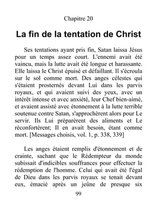 Chapitre 20
La fin de la tentation de Christ
Ses tentations ayant pris fin, Satan laissa Jésus
pour un temps assez court. L'ennemi avait été
vaincu, mais la lutte avait été longue et harassante.
Elle laissa le Christ épuisé et défaillant. Il s'écroula
sur le sol comme mort. Des anges célestes qui
s'étaient prosternés devant Lui dans les parvis
royaux, et qui avaient suivi des yeux, avec un
intérêt intense et avec anxiété, leur Chef bien-aimé,
et avaient assisté avec étonnement à la lutte terrible
soutenue contre Satan, s'approchèrent alors pour Le
servir. Ils Lui préparèrent des aliments et Le
réconfortèrent; Il en avait besoin, étant comme
mort. [Messages choisis, vol. 1, p. 338, 339]
Les anges étaient remplis d'étonnement et de
crainte, sachant que le Rédempteur du monde
subissait d'indicibles souffrances pour effectuer la
rédemption de l'homme. Celui qui avait été l'égal
de Dieu dans les parvis royaux se tenait devant
eux, émacié après un jeûne de presque six
99
 