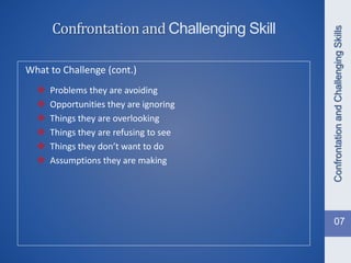 What to Challenge (cont.)
 Problems they are avoiding
 Opportunities they are ignoring
 Things they are overlooking
 Things they are refusing to see
 Things they don’t want to do
 Assumptions they are making
ConfrontationandChallengingSkills
Confrontationand Challenging Skill
07
 
