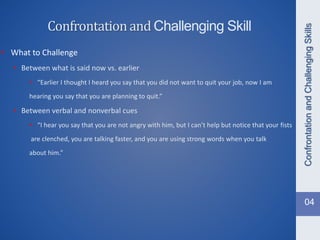 • What to Challenge
• Between what is said now vs. earlier
• “Earlier I thought I heard you say that you did not want to quit your job, now I am
hearing you say that you are planning to quit.”
• Between verbal and nonverbal cues
• “I hear you say that you are not angry with him, but I can’t help but notice that your fists
are clenched, you are talking faster, and you are using strong words when you talk
about him.”
ConfrontationandChallengingSkills
Confrontationand Challenging Skill
04
 