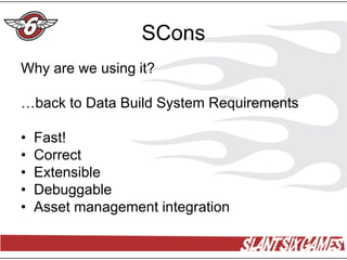 SCons
Why are we using it?

…back to Data Build System Requirements

•   Fast!
•   Correct
•   Extensible
•   Debuggable
•   Asset management integration
 
