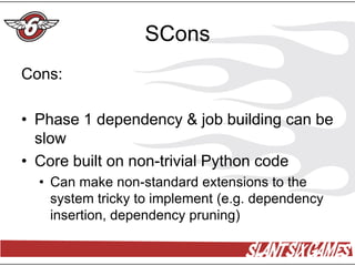 SCons
Cons:

• Phase 1 dependency & job building can be
  slow
• Core built on non-trivial Python code
  • Can make non-standard extensions to the
    system tricky to implement (e.g. dependency
    insertion, dependency pruning)
 