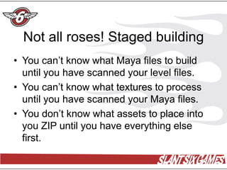 Not all roses! Staged building
• You can’t know what Maya files to build
  until you have scanned your level files.
• You can’t know what textures to process
  until you have scanned your Maya files.
• You don’t know what assets to place into
  you ZIP until you have everything else
  first.
 