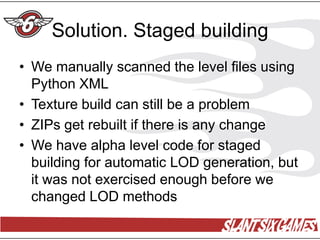Solution. Staged building
• We manually scanned the level files using
  Python XML
• Texture build can still be a problem
• ZIPs get rebuilt if there is any change
• We have alpha level code for staged
  building for automatic LOD generation, but
  it was not exercised enough before we
  changed LOD methods
 
