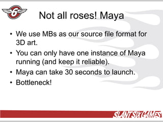 Not all roses! Maya
• We use MBs as our source file format for
  3D art.
• You can only have one instance of Maya
  running (and keep it reliable).
• Maya can take 30 seconds to launch.
• Bottleneck!
 