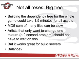 Not all roses! Big tree
• Building the dependency tree for the whole
  game could take 1.5 minutes for all assets
• MD5 sum of many files can be slow
• Artists that only want to change one
  texture (a 2 second problem) should not
  have to wait on this
• But it works great for build servers
• Balance?
 