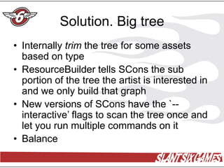 Solution. Big tree
• Internally trim the tree for some assets
  based on type
• ResourceBuilder tells SCons the sub
  portion of the tree the artist is interested in
  and we only build that graph
• New versions of SCons have the `--
  interactive’ flags to scan the tree once and
  let you run multiple commands on it
• Balance
 