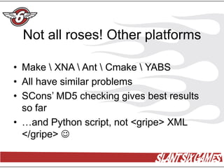 Not all roses! Other platforms

• Make  XNA  Ant  Cmake  YABS
• All have similar problems
• SCons’ MD5 checking gives best results
  so far
• …and Python script, not <gripe> XML
  </gripe> 
 