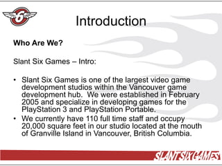 Introduction
Who Are We?

Slant Six Games – Intro:

• Slant Six Games is one of the largest video game
  development studios within the Vancouver game
  development hub. We were established in February
  2005 and specialize in developing games for the
  PlayStation 3 and PlayStation Portable.
• We currently have 110 full time staff and occupy
  20,000 square feet in our studio located at the mouth
  of Granville Island in Vancouver, British Columbia.
 
