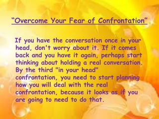 “Overcome Your Fear of Confrontation”
If you have the conversation once in your
head, don't worry about it. If it comes
back and you have it again, perhaps start
thinking about holding a real conversation.
By the third "in your head"
confrontation, you need to start planning
how you will deal with the real
confrontation, because it looks as if you
are going to need to do that.
 