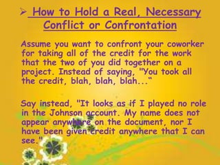  How to Hold a Real, Necessary
Conflict or Confrontation
Assume you want to confront your coworker
for taking all of the credit for the work
that the two of you did together on a
project. Instead of saying, "You took all
the credit, blah, blah, blah...“
Say instead, "It looks as if I played no role
in the Johnson account. My name does not
appear anywhere on the document, nor I
have been given credit anywhere that I can
see."
 