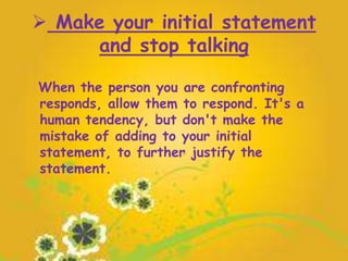  Make your initial statement
and stop talking
When the person you are confronting
responds, allow them to respond. It's a
human tendency, but don't make the
mistake of adding to your initial
statement, to further justify the
statement.
 