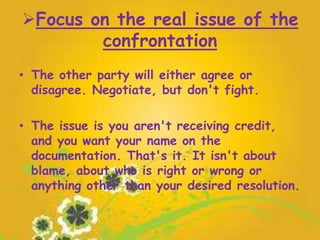 Focus on the real issue of the
confrontation
• The other party will either agree or
disagree. Negotiate, but don't fight.
• The issue is you aren't receiving credit,
and you want your name on the
documentation. That's it. It isn't about
blame, about who is right or wrong or
anything other than your desired resolution.
 