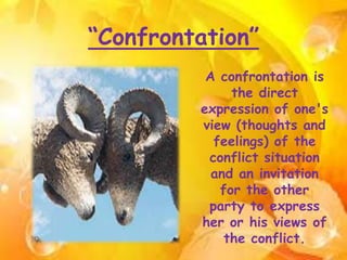 “Confrontation”
A confrontation is
the direct
expression of one's
view (thoughts and
feelings) of the
conflict situation
and an invitation
for the other
party to express
her or his views of
the conflict.
 