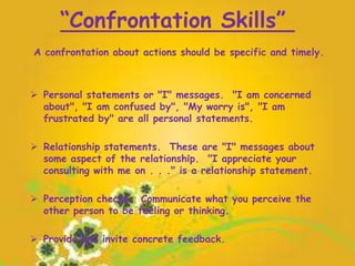 “Confrontation Skills”
A confrontation about actions should be specific and timely.
 Personal statements or "I" messages. "I am concerned
about", "I am confused by", "My worry is", "I am
frustrated by" are all personal statements.
 Relationship statements. These are "I" messages about
some aspect of the relationship. "I appreciate your
consulting with me on . . ." is a relationship statement.
 Perception checks. Communicate what you perceive the
other person to be feeling or thinking.
 Provide and invite concrete feedback.
 