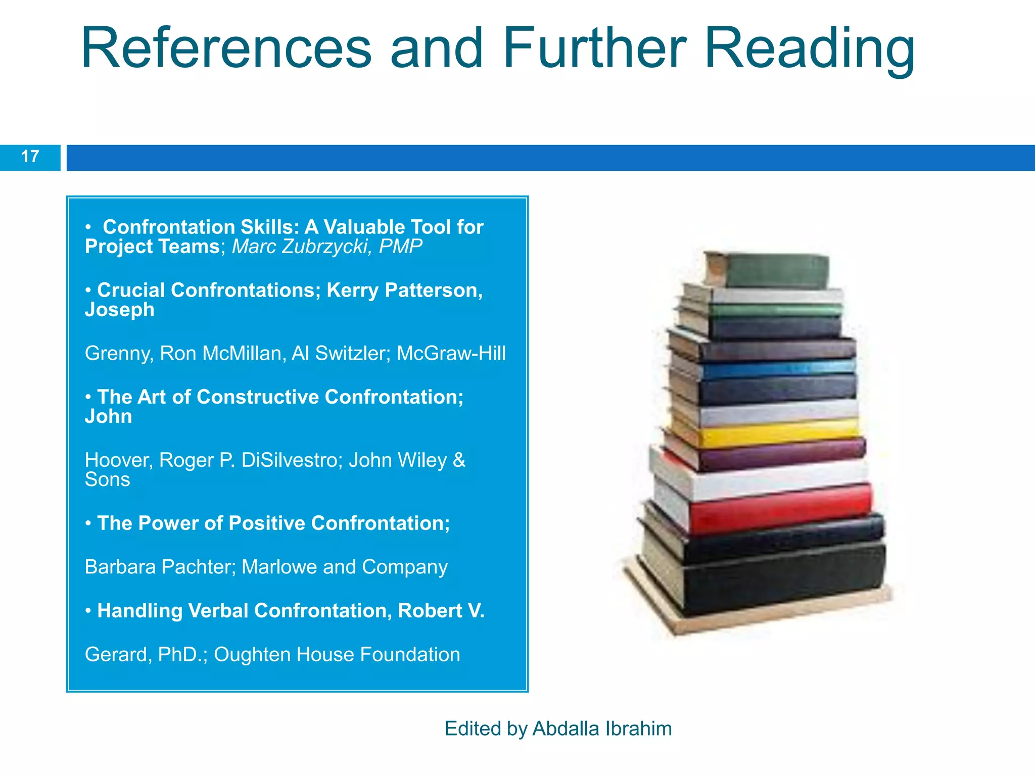 References and Further Reading
• Confrontation Skills: A Valuable Tool for
Project Teams; Marc Zubrzycki, PMP
• Crucial Confrontations; Kerry Patterson,
Joseph
Grenny, Ron McMillan, Al Switzler; McGraw-Hill
• The Art of Constructive Confrontation;
John
Hoover, Roger P. DiSilvestro; John Wiley &
Sons
• The Power of Positive Confrontation;
Barbara Pachter; Marlowe and Company
• Handling Verbal Confrontation, Robert V.
Gerard, PhD.; Oughten House Foundation
17
Edited by Abdalla Ibrahim
 