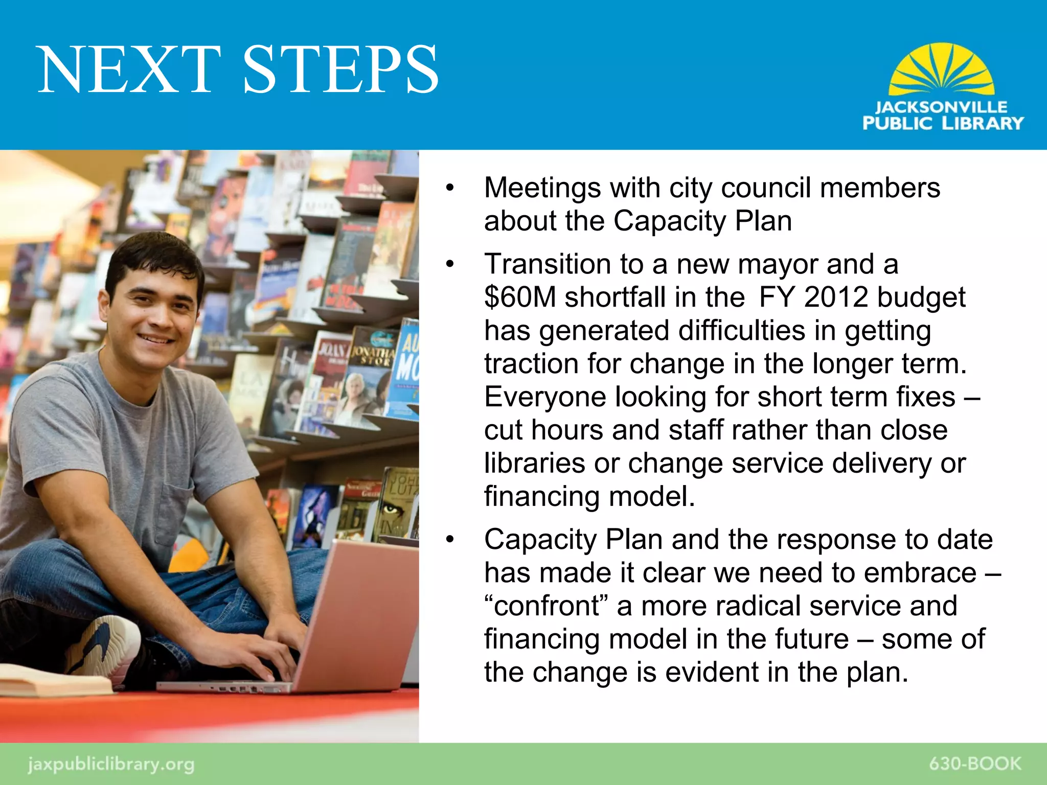 • Meetings with city council members
about the Capacity Plan
• Transition to a new mayor and a
$60M shortfall in the FY 2012 budget
has generated difficulties in getting
traction for change in the longer term.
Everyone looking for short term fixes –
cut hours and staff rather than close
libraries or change service delivery or
financing model.
• Capacity Plan and the response to date
has made it clear we need to embrace –
“confront” a more radical service and
financing model in the future – some of
the change is evident in the plan.
NEXT STEPS
 