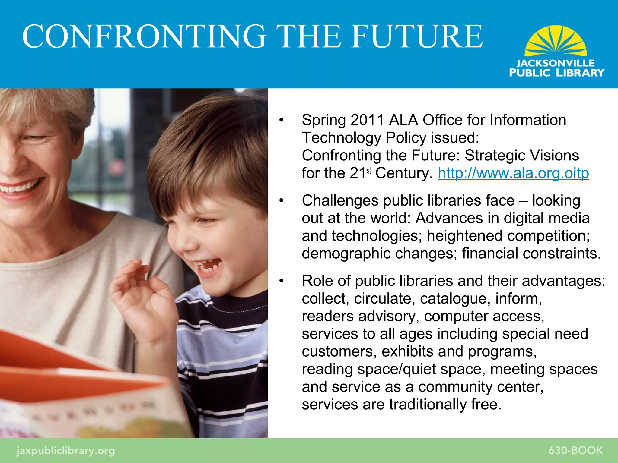 • Spring 2011 ALA Office for Information
Technology Policy issued:
Confronting the Future: Strategic Visions
for the 21st
Century. http://www.ala.org.oitp
• Challenges public libraries face – looking
out at the world: Advances in digital media
and technologies; heightened competition;
demographic changes; financial constraints.
• Role of public libraries and their advantages:
collect, circulate, catalogue, inform,
readers advisory, computer access,
services to all ages including special need
customers, exhibits and programs,
reading space/quiet space, meeting spaces
and service as a community center,
services are traditionally free.
CONFRONTING THE FUTURE
 