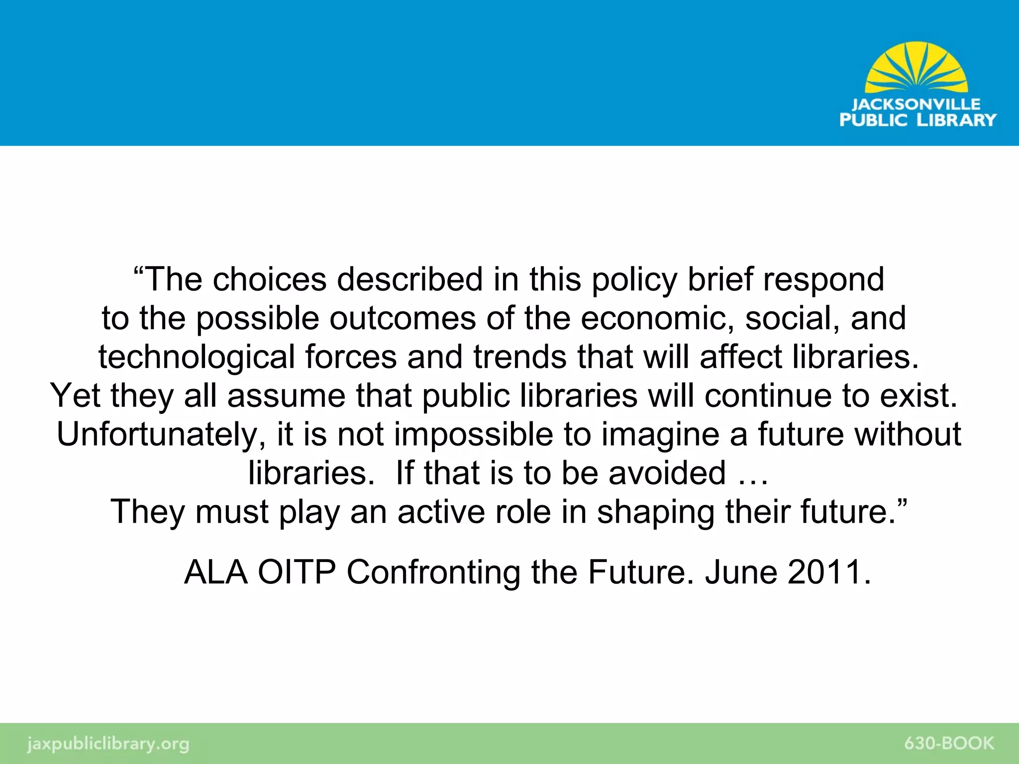 “The choices described in this policy brief respond
to the possible outcomes of the economic, social, and
technological forces and trends that will affect libraries.
Yet they all assume that public libraries will continue to exist.
Unfortunately, it is not impossible to imagine a future without
libraries. If that is to be avoided …
They must play an active role in shaping their future.”
ALA OITP Confronting the Future. June 2011.
 