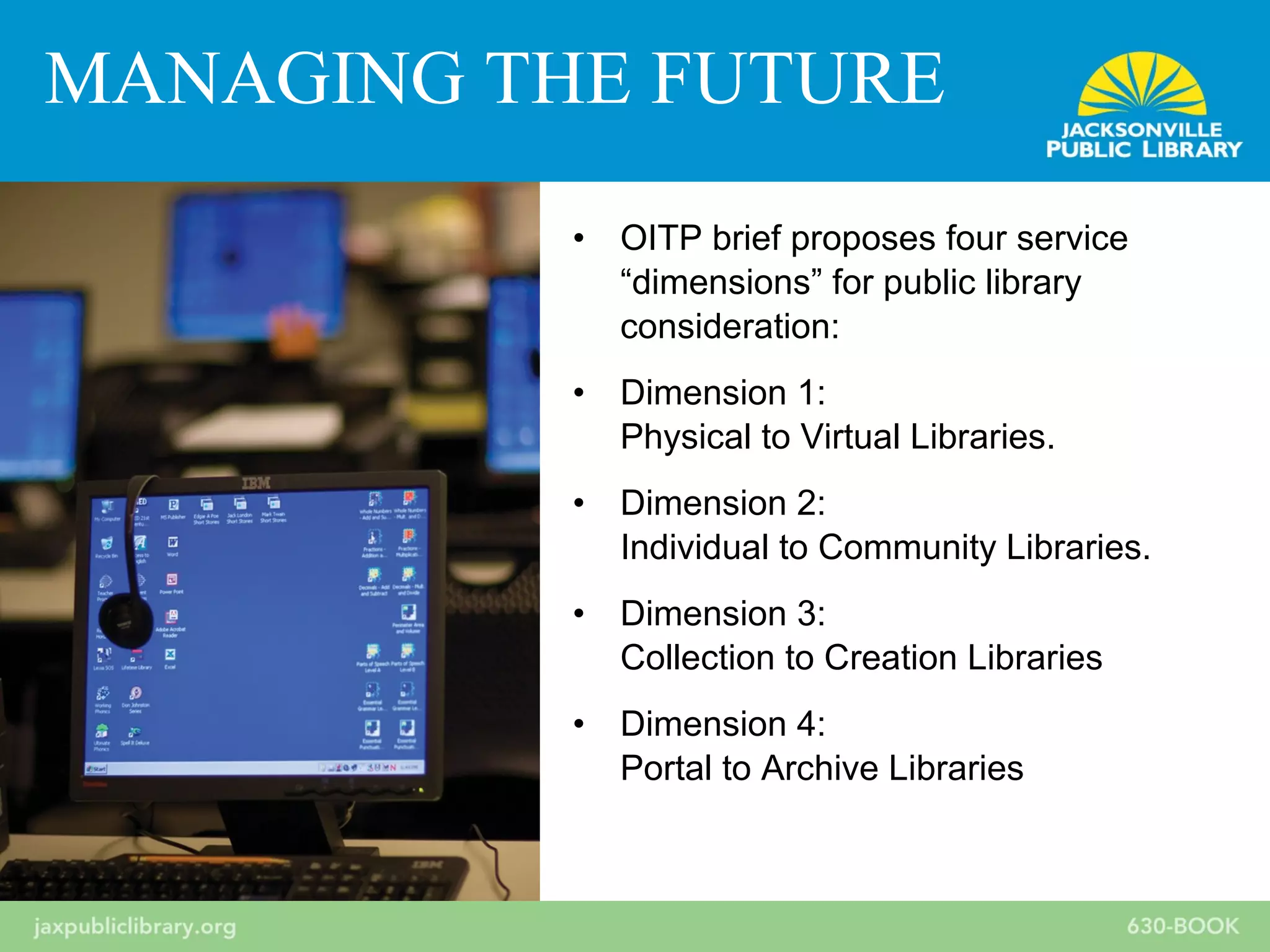 • OITP brief proposes four service
“dimensions” for public library
consideration:
• Dimension 1:
Physical to Virtual Libraries.
• Dimension 2:
Individual to Community Libraries.
• Dimension 3:
Collection to Creation Libraries
• Dimension 4:
Portal to Archive Libraries
MANAGING THE FUTURE
 