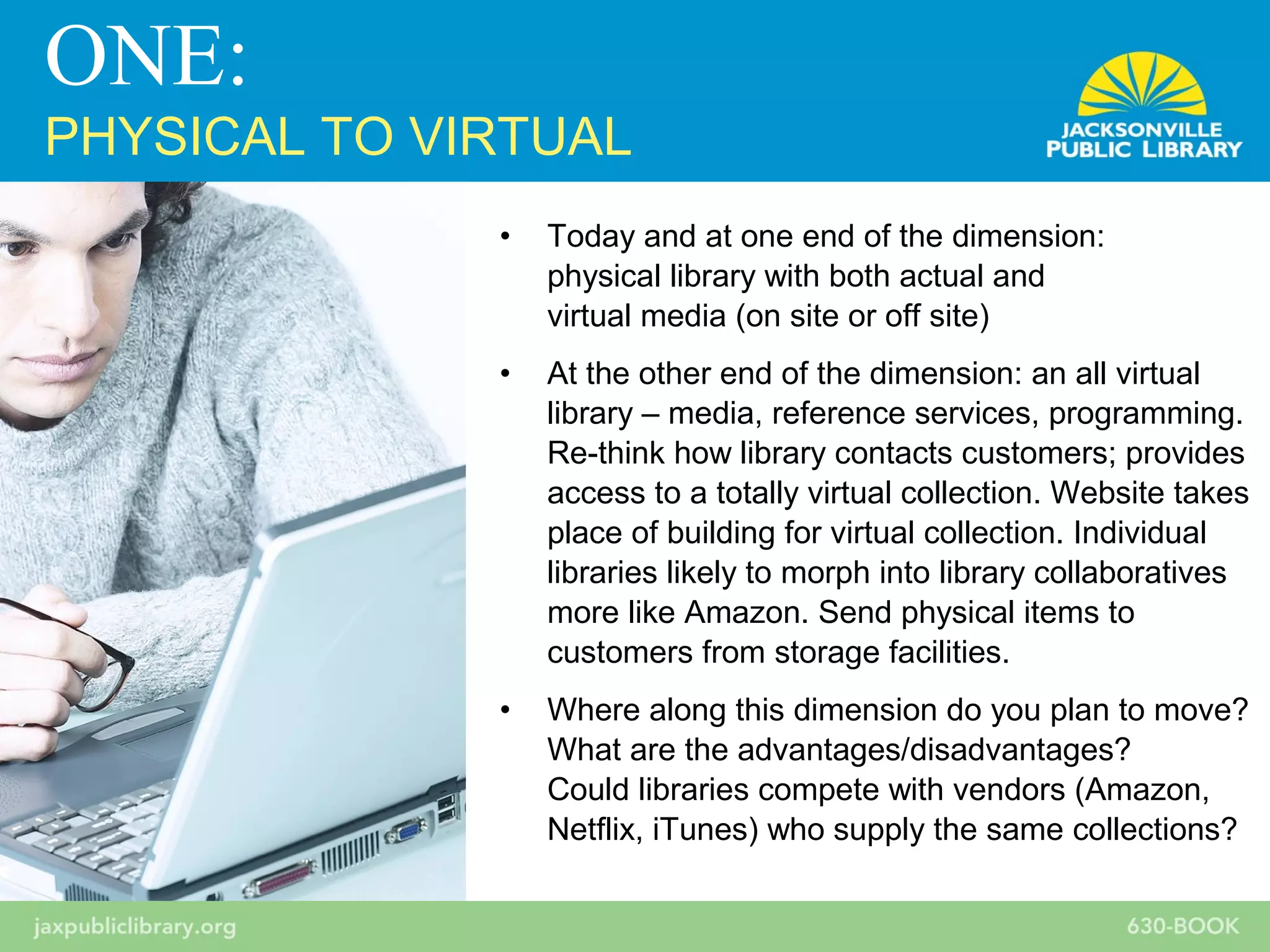 • Today and at one end of the dimension:
physical library with both actual and
virtual media (on site or off site)
• At the other end of the dimension: an all virtual
library – media, reference services, programming.
Re-think how library contacts customers; provides
access to a totally virtual collection. Website takes
place of building for virtual collection. Individual
libraries likely to morph into library collaboratives
more like Amazon. Send physical items to
customers from storage facilities.
• Where along this dimension do you plan to move?
What are the advantages/disadvantages?
Could libraries compete with vendors (Amazon,
Netflix, iTunes) who supply the same collections?
ONE:
PHYSICAL TO VIRTUAL
 
