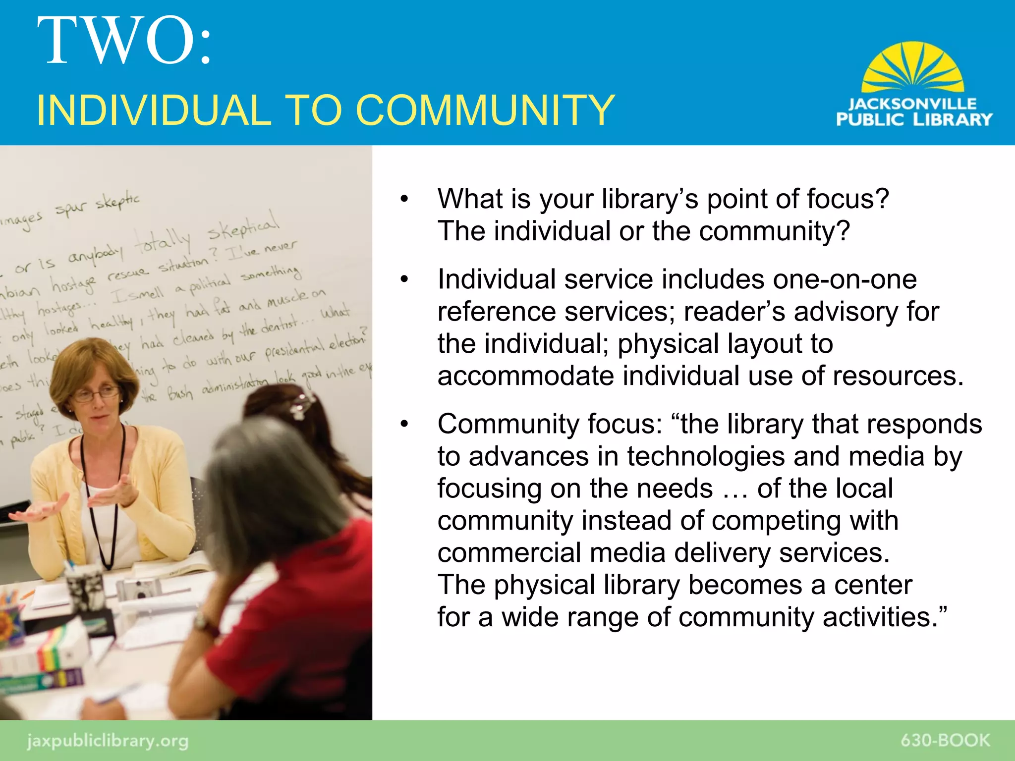 • What is your library’s point of focus?
The individual or the community?
• Individual service includes one-on-one
reference services; reader’s advisory for
the individual; physical layout to
accommodate individual use of resources.
• Community focus: “the library that responds
to advances in technologies and media by
focusing on the needs … of the local
community instead of competing with
commercial media delivery services.
The physical library becomes a center
for a wide range of community activities.”
TWO:
INDIVIDUAL TO COMMUNITY
 