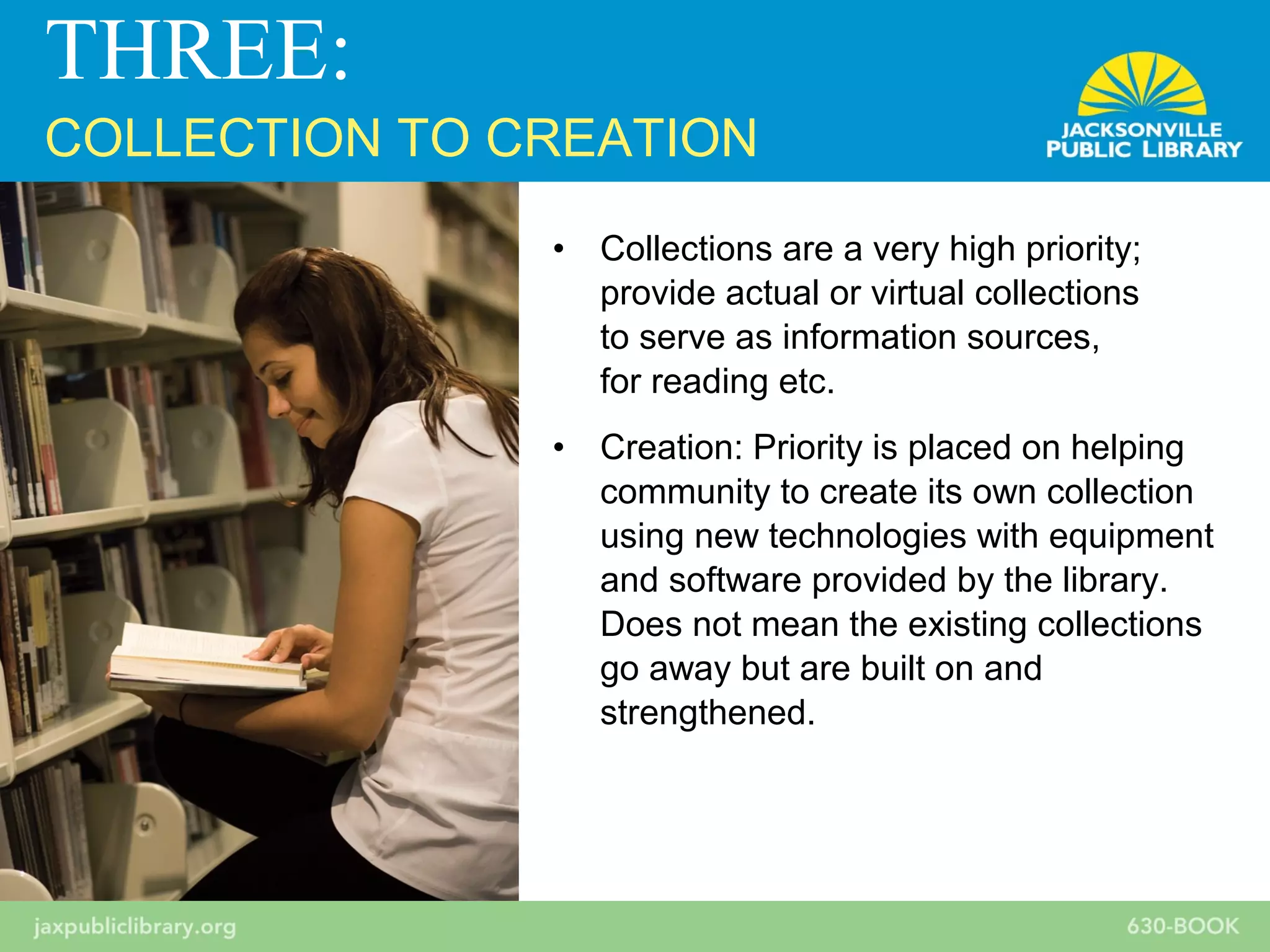 • Collections are a very high priority;
provide actual or virtual collections
to serve as information sources,
for reading etc.
• Creation: Priority is placed on helping
community to create its own collection
using new technologies with equipment
and software provided by the library.
Does not mean the existing collections
go away but are built on and
strengthened.
THREE:
COLLECTION TO CREATION
 