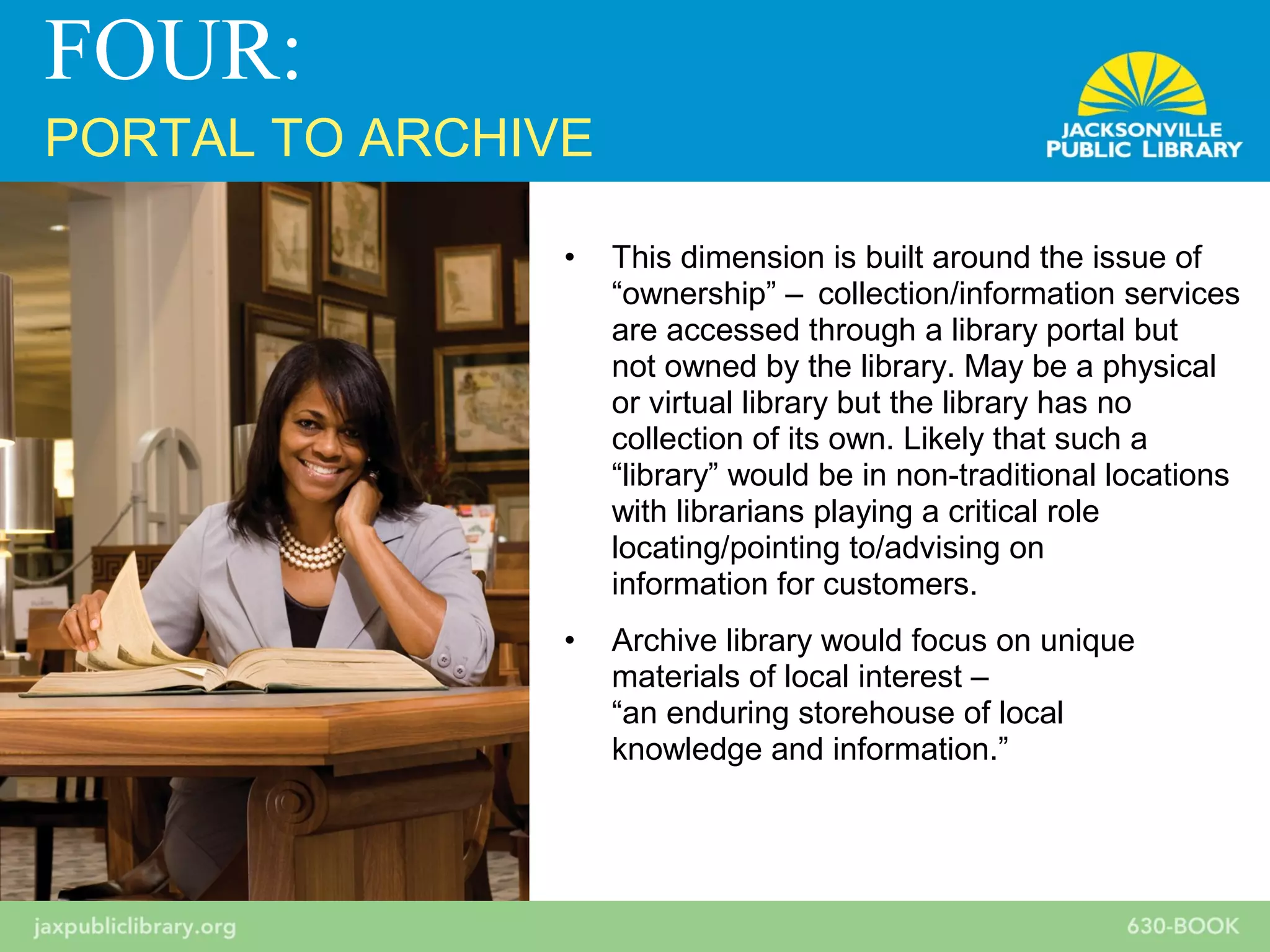 • This dimension is built around the issue of
“ownership” – collection/information services
are accessed through a library portal but
not owned by the library. May be a physical
or virtual library but the library has no
collection of its own. Likely that such a
“library” would be in non-traditional locations
with librarians playing a critical role
locating/pointing to/advising on
information for customers.
• Archive library would focus on unique
materials of local interest –
“an enduring storehouse of local
knowledge and information.”
FOUR:
PORTAL TO ARCHIVE
 