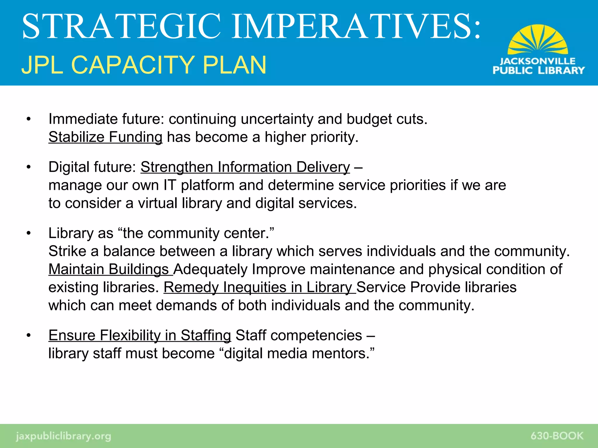 • Immediate future: continuing uncertainty and budget cuts.
Stabilize Funding has become a higher priority.
• Digital future: Strengthen Information Delivery –
manage our own IT platform and determine service priorities if we are
to consider a virtual library and digital services.
• Library as “the community center.”
Strike a balance between a library which serves individuals and the community.
Maintain Buildings Adequately Improve maintenance and physical condition of
existing libraries. Remedy Inequities in Library Service Provide libraries
which can meet demands of both individuals and the community.
• Ensure Flexibility in Staffing Staff competencies –
library staff must become “digital media mentors.”
STRATEGIC IMPERATIVES:
JPL CAPACITY PLAN
 