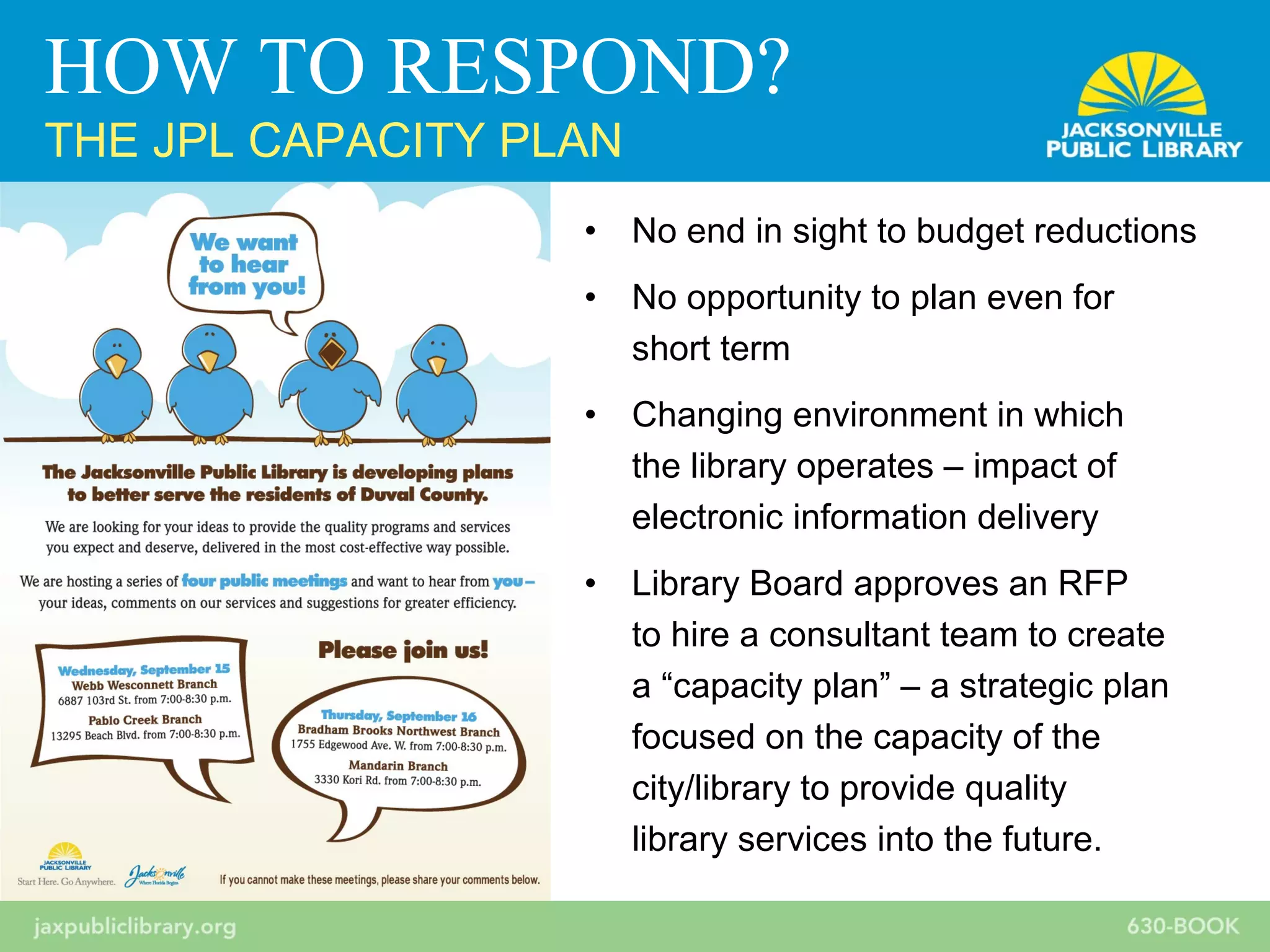 • No end in sight to budget reductions
• No opportunity to plan even for
short term
• Changing environment in which
the library operates – impact of
electronic information delivery
• Library Board approves an RFP
to hire a consultant team to create
a “capacity plan” – a strategic plan
focused on the capacity of the
city/library to provide quality
library services into the future.
HOW TO RESPOND?
THE JPL CAPACITY PLAN
 
