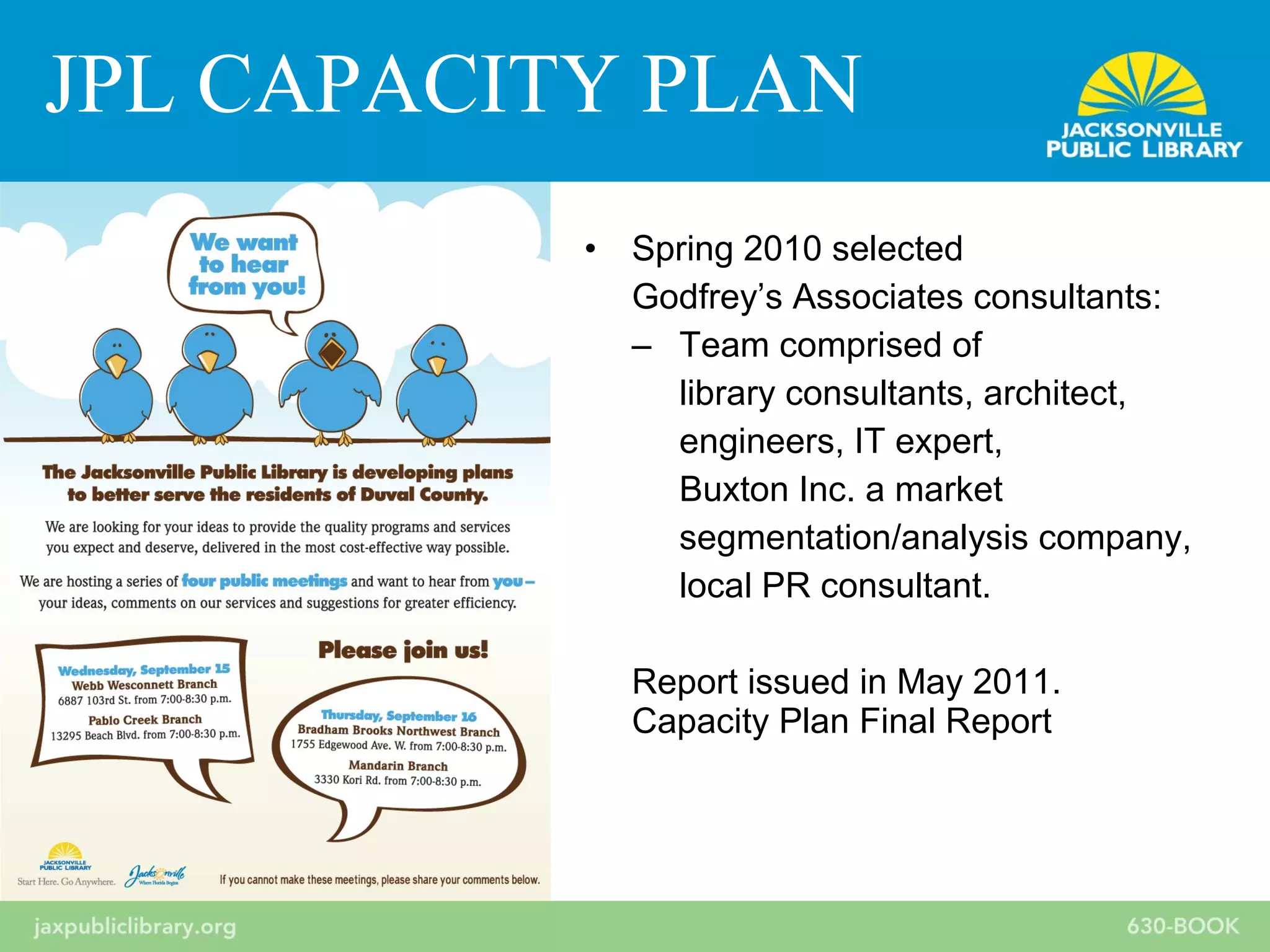 • Spring 2010 selected
Godfrey’s Associates consultants:
– Team comprised of
library consultants, architect,
engineers, IT expert,
Buxton Inc. a market
segmentation/analysis company,
local PR consultant.
Report issued in May 2011.
Capacity Plan Final Report
JPL CAPACITY PLAN
 
