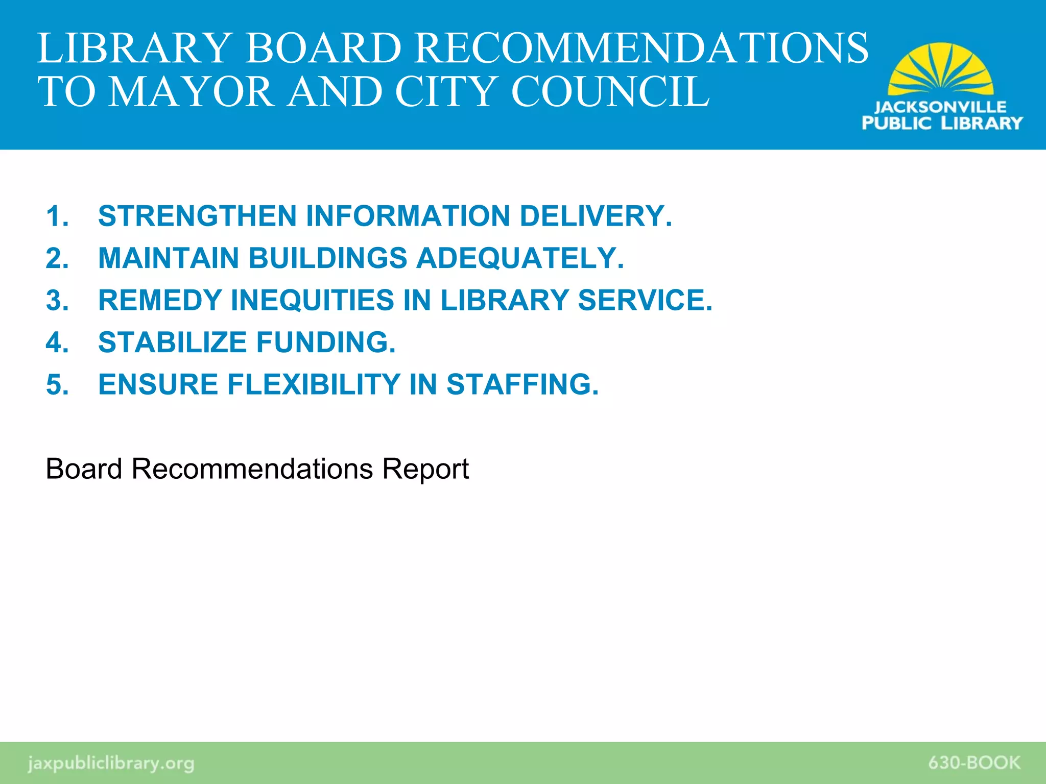 1. STRENGTHEN INFORMATION DELIVERY.
2. MAINTAIN BUILDINGS ADEQUATELY.
3. REMEDY INEQUITIES IN LIBRARY SERVICE.
4. STABILIZE FUNDING.
5. ENSURE FLEXIBILITY IN STAFFING.
Board Recommendations Report
LIBRARY BOARD RECOMMENDATIONS
TO MAYOR AND CITY COUNCIL
 